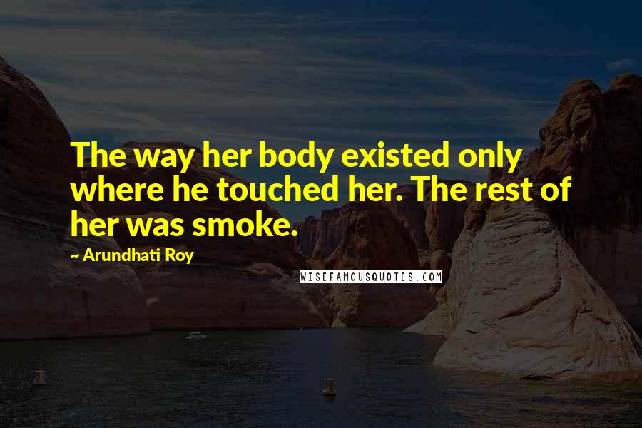 Arundhati Roy Quotes: The way her body existed only where he touched her. The rest of her was smoke.