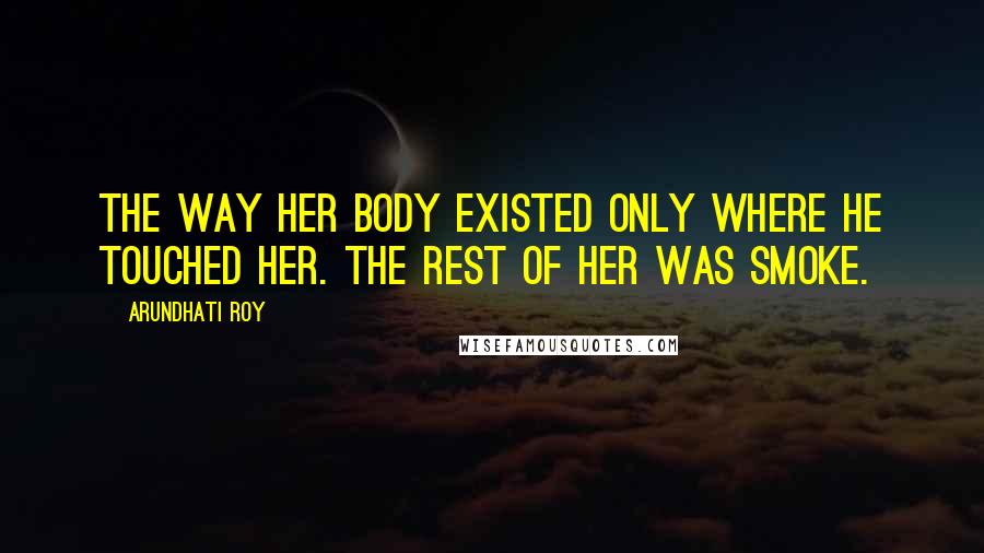 Arundhati Roy Quotes: The way her body existed only where he touched her. The rest of her was smoke.