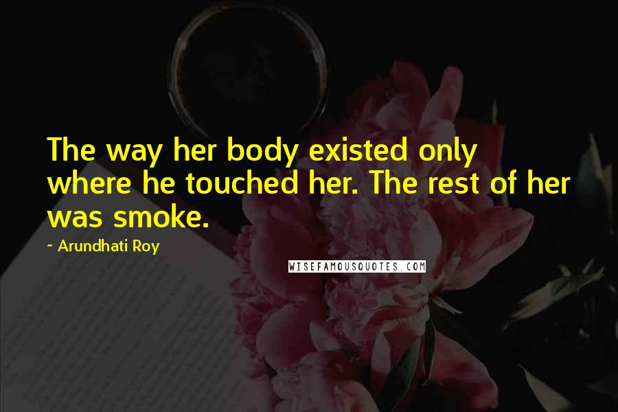 Arundhati Roy Quotes: The way her body existed only where he touched her. The rest of her was smoke.