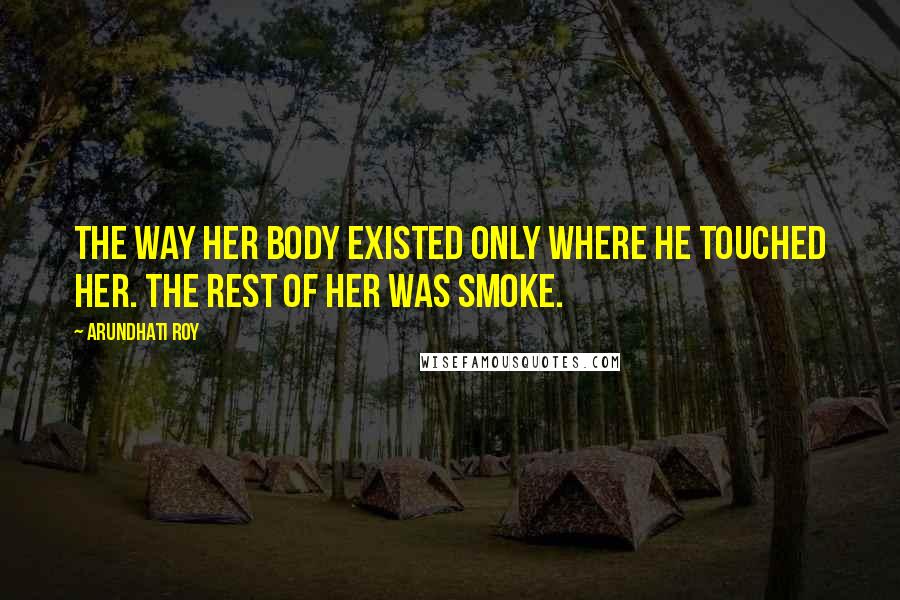 Arundhati Roy Quotes: The way her body existed only where he touched her. The rest of her was smoke.