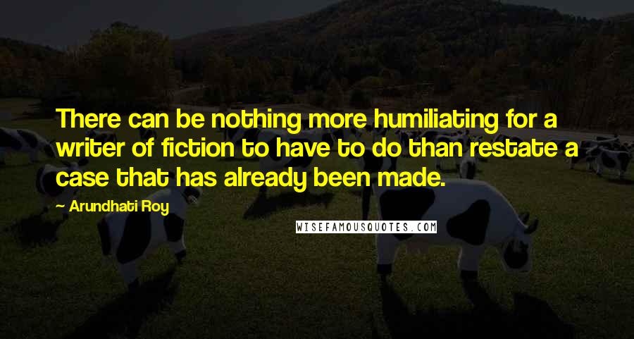 Arundhati Roy Quotes: There can be nothing more humiliating for a writer of fiction to have to do than restate a case that has already been made.