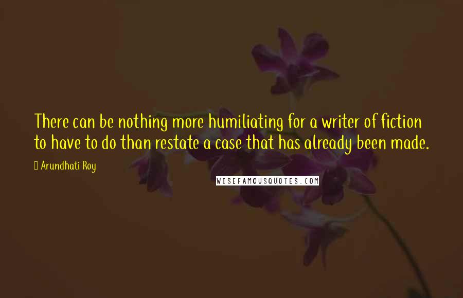 Arundhati Roy Quotes: There can be nothing more humiliating for a writer of fiction to have to do than restate a case that has already been made.