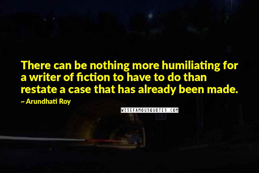 Arundhati Roy Quotes: There can be nothing more humiliating for a writer of fiction to have to do than restate a case that has already been made.