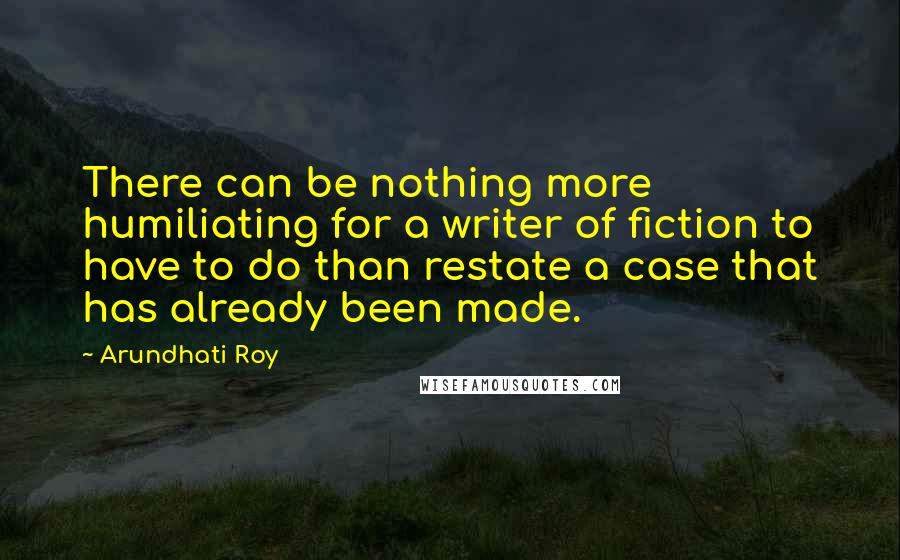 Arundhati Roy Quotes: There can be nothing more humiliating for a writer of fiction to have to do than restate a case that has already been made.
