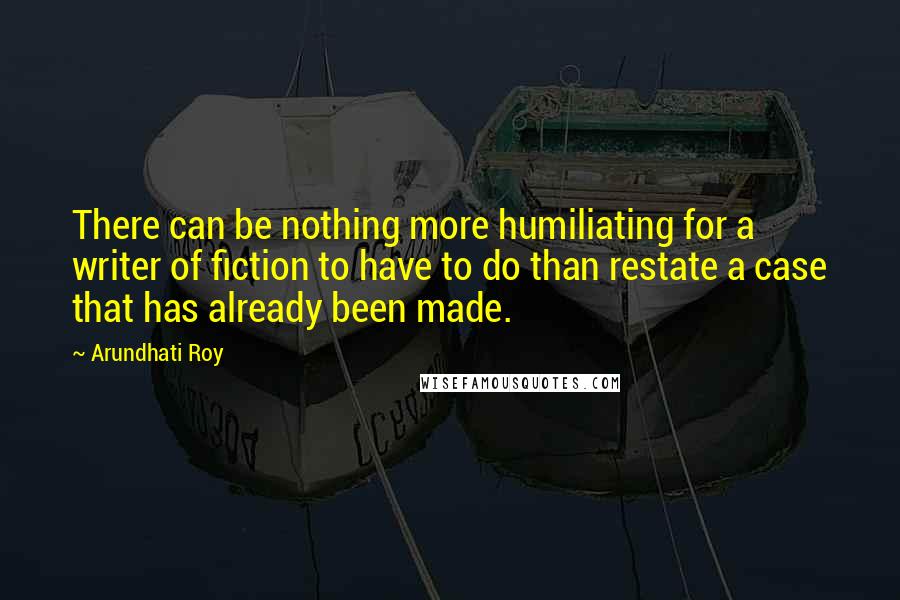 Arundhati Roy Quotes: There can be nothing more humiliating for a writer of fiction to have to do than restate a case that has already been made.