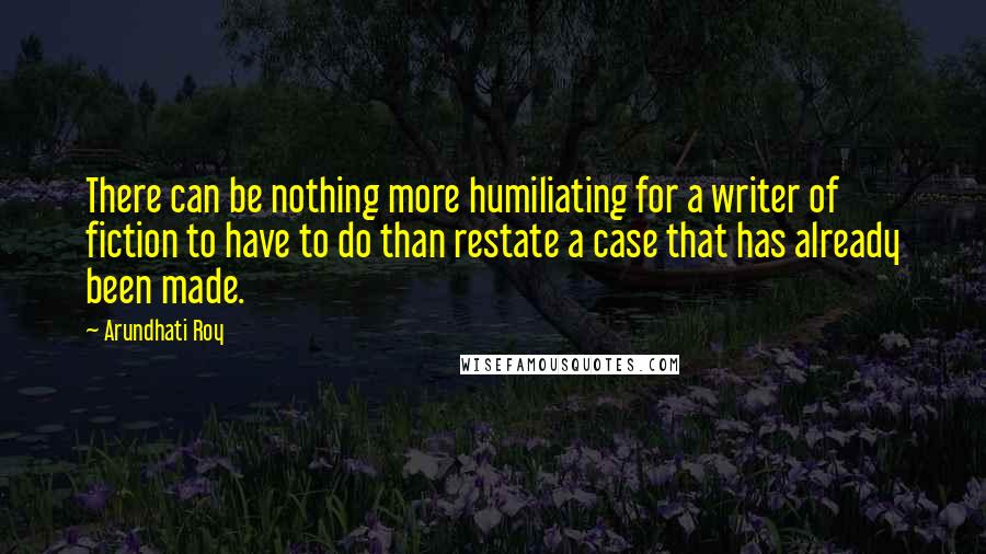 Arundhati Roy Quotes: There can be nothing more humiliating for a writer of fiction to have to do than restate a case that has already been made.