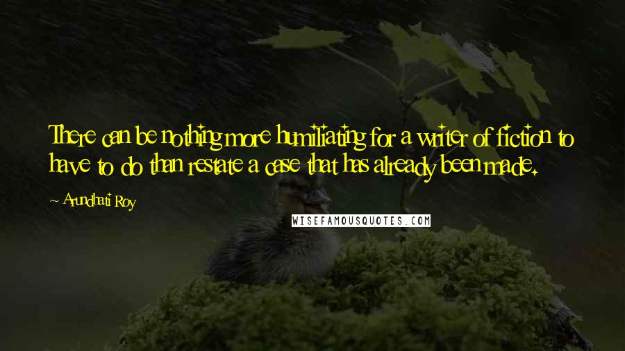 Arundhati Roy Quotes: There can be nothing more humiliating for a writer of fiction to have to do than restate a case that has already been made.