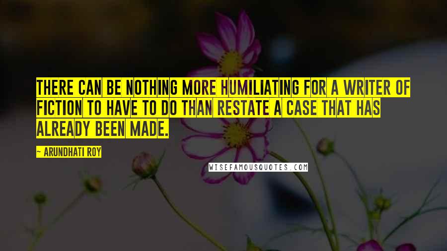 Arundhati Roy Quotes: There can be nothing more humiliating for a writer of fiction to have to do than restate a case that has already been made.