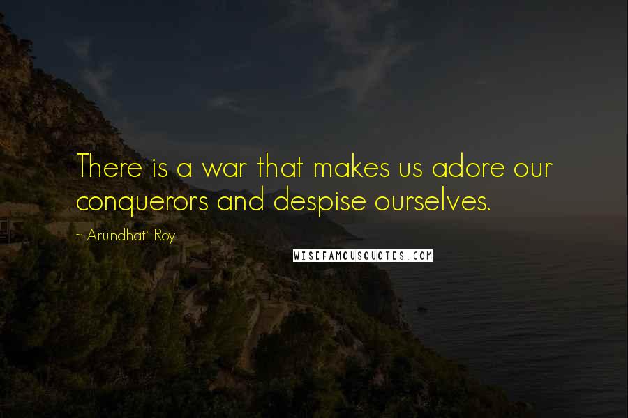 Arundhati Roy Quotes: There is a war that makes us adore our conquerors and despise ourselves.