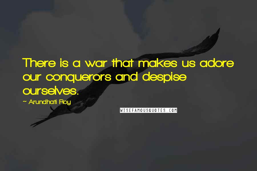 Arundhati Roy Quotes: There is a war that makes us adore our conquerors and despise ourselves.