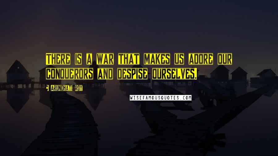 Arundhati Roy Quotes: There is a war that makes us adore our conquerors and despise ourselves.