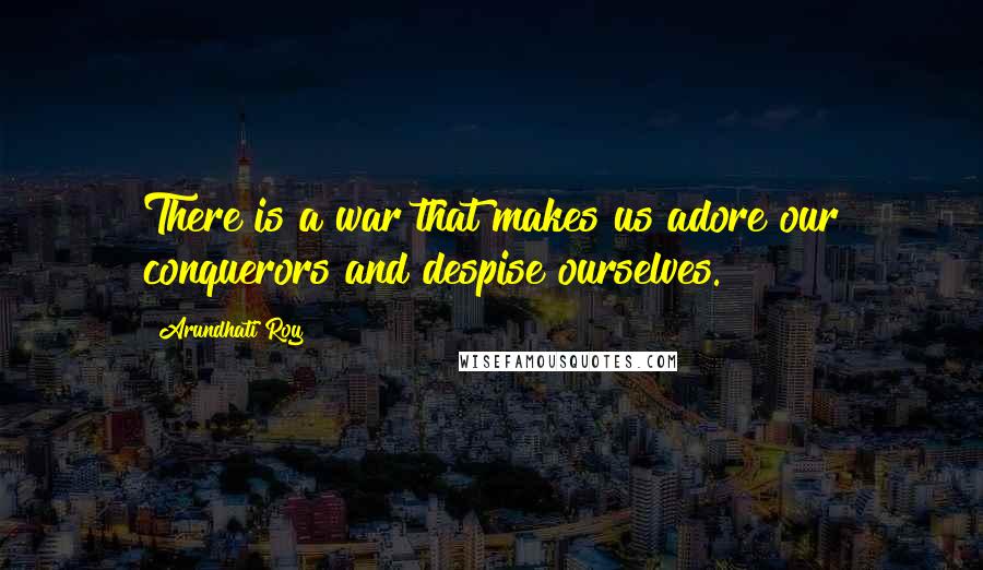 Arundhati Roy Quotes: There is a war that makes us adore our conquerors and despise ourselves.