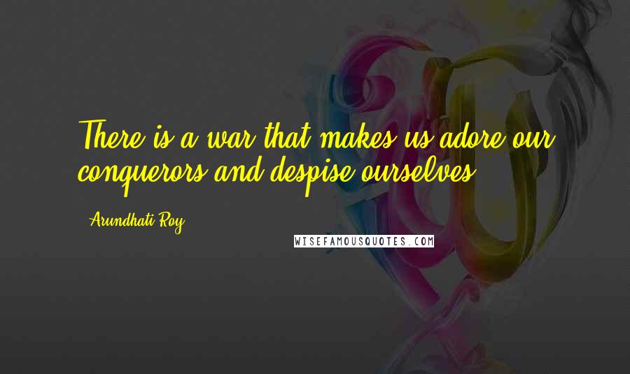 Arundhati Roy Quotes: There is a war that makes us adore our conquerors and despise ourselves.