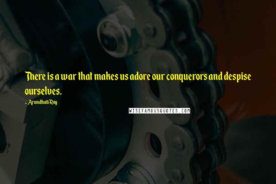 Arundhati Roy Quotes: There is a war that makes us adore our conquerors and despise ourselves.