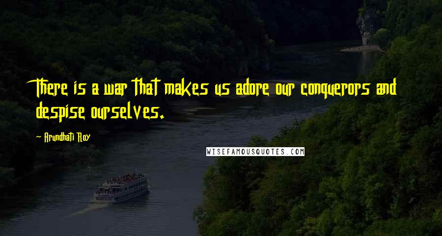 Arundhati Roy Quotes: There is a war that makes us adore our conquerors and despise ourselves.