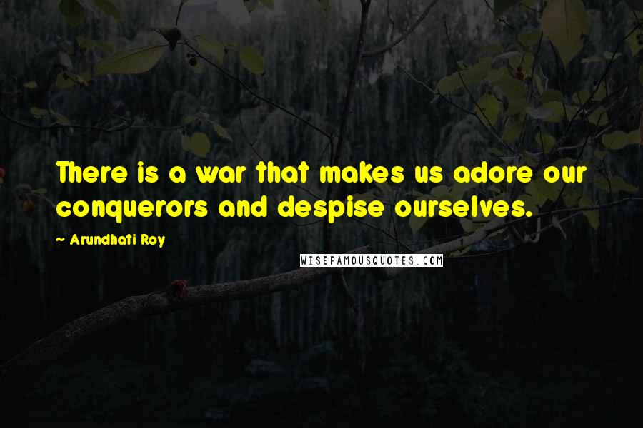 Arundhati Roy Quotes: There is a war that makes us adore our conquerors and despise ourselves.