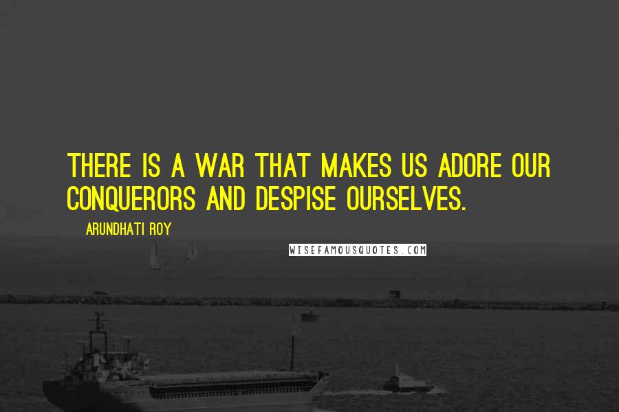 Arundhati Roy Quotes: There is a war that makes us adore our conquerors and despise ourselves.