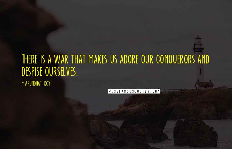 Arundhati Roy Quotes: There is a war that makes us adore our conquerors and despise ourselves.