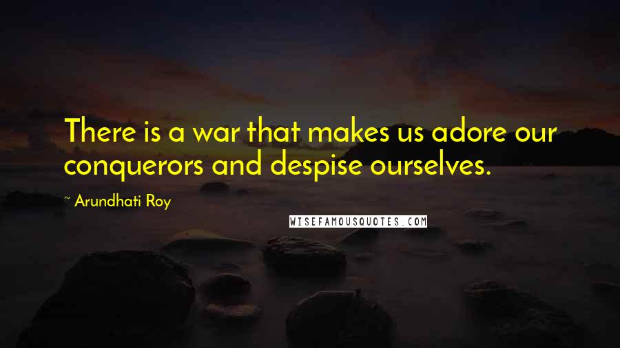 Arundhati Roy Quotes: There is a war that makes us adore our conquerors and despise ourselves.