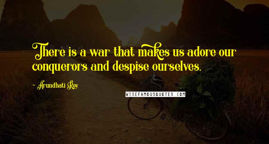 Arundhati Roy Quotes: There is a war that makes us adore our conquerors and despise ourselves.