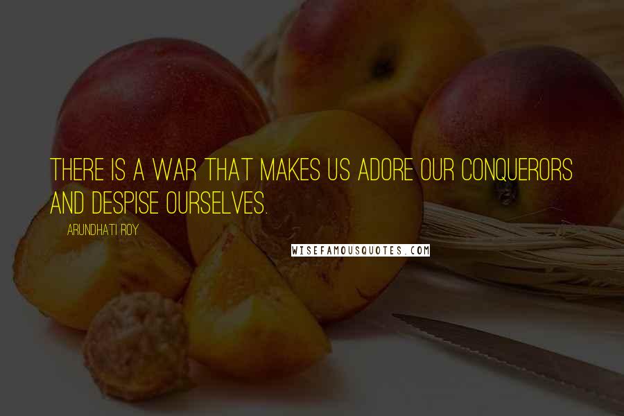 Arundhati Roy Quotes: There is a war that makes us adore our conquerors and despise ourselves.