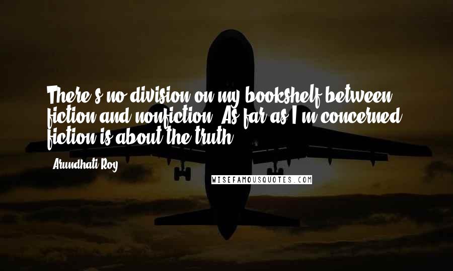 Arundhati Roy Quotes: There's no division on my bookshelf between fiction and nonfiction. As far as I'm concerned, fiction is about the truth.