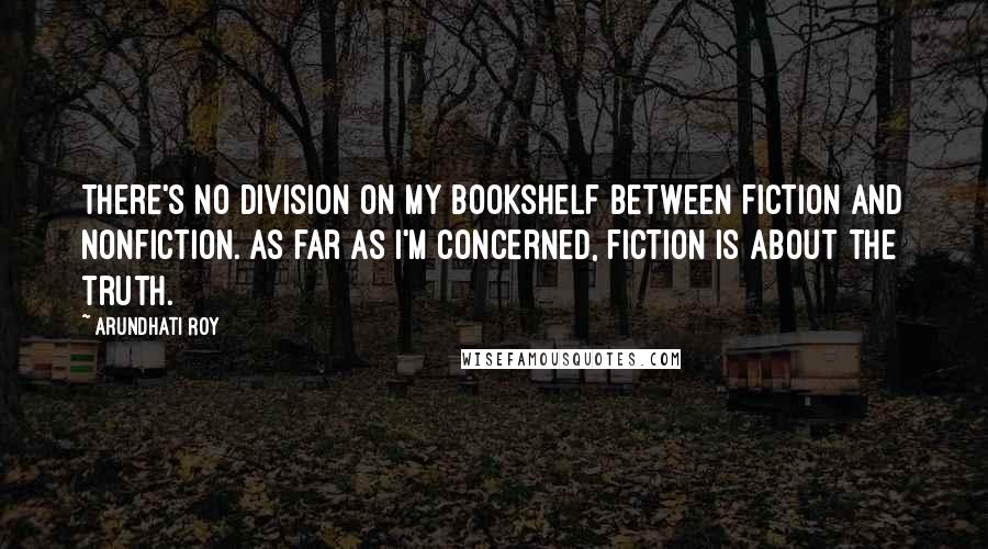 Arundhati Roy Quotes: There's no division on my bookshelf between fiction and nonfiction. As far as I'm concerned, fiction is about the truth.