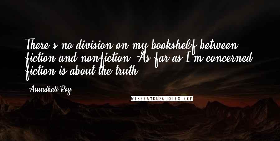 Arundhati Roy Quotes: There's no division on my bookshelf between fiction and nonfiction. As far as I'm concerned, fiction is about the truth.