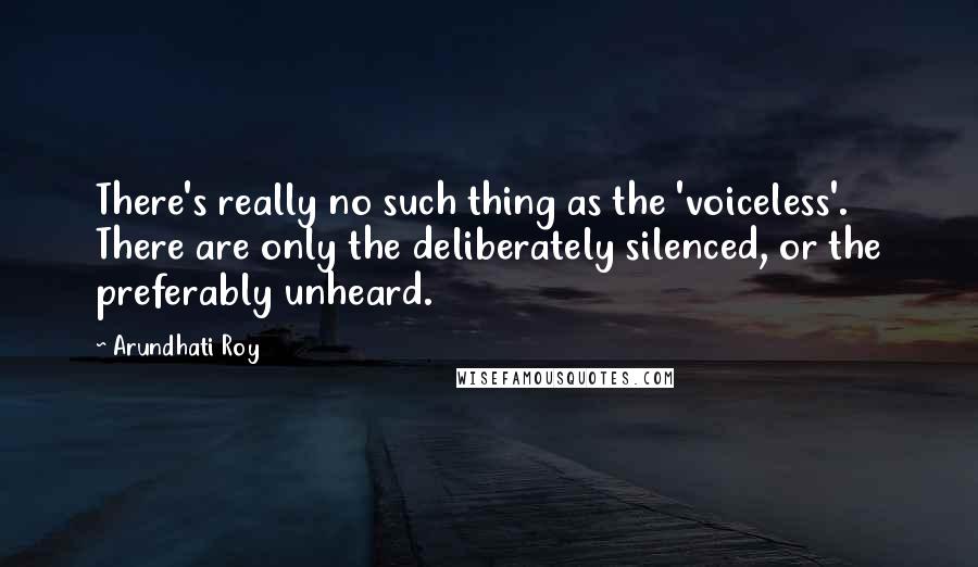 Arundhati Roy Quotes: There's really no such thing as the 'voiceless'. There are only the deliberately silenced, or the preferably unheard.
