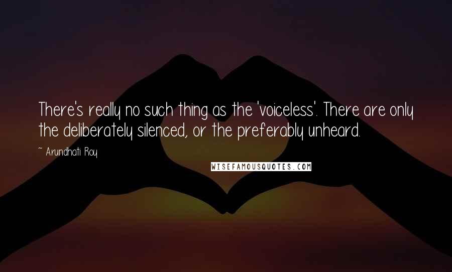 Arundhati Roy Quotes: There's really no such thing as the 'voiceless'. There are only the deliberately silenced, or the preferably unheard.