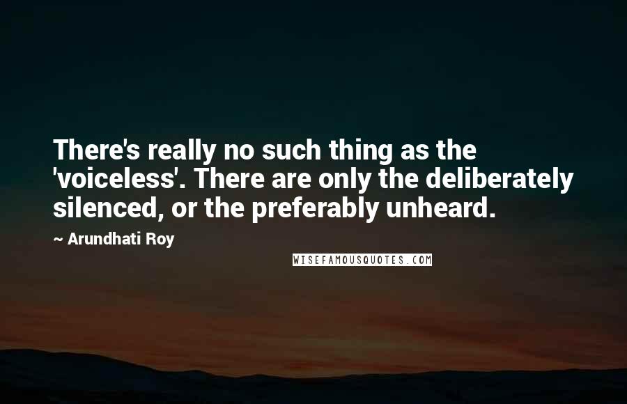 Arundhati Roy Quotes: There's really no such thing as the 'voiceless'. There are only the deliberately silenced, or the preferably unheard.