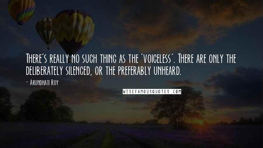 Arundhati Roy Quotes: There's really no such thing as the 'voiceless'. There are only the deliberately silenced, or the preferably unheard.