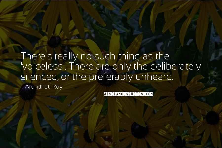 Arundhati Roy Quotes: There's really no such thing as the 'voiceless'. There are only the deliberately silenced, or the preferably unheard.