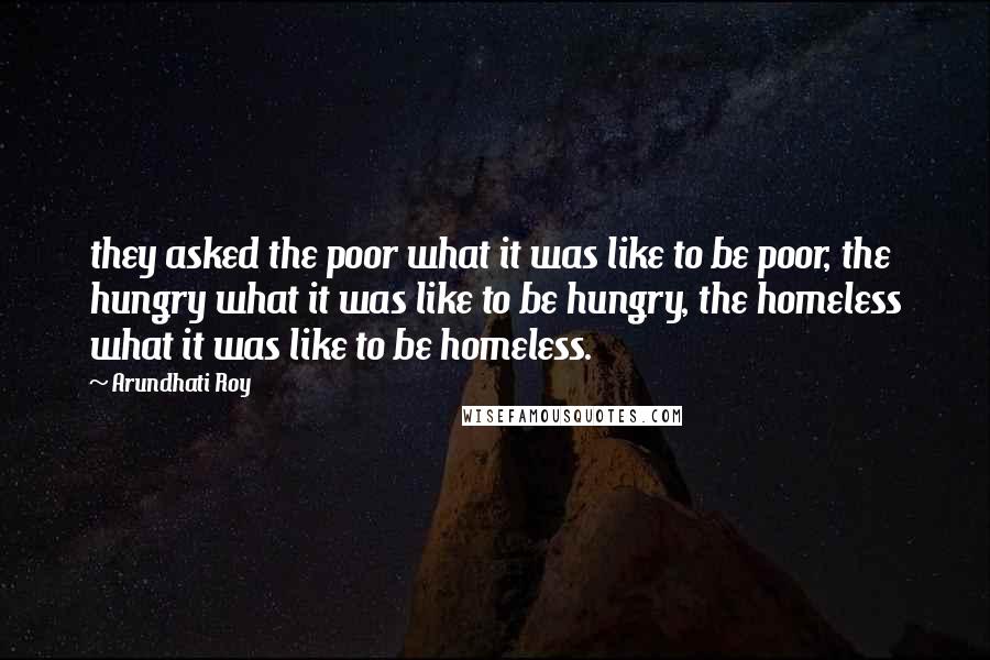 Arundhati Roy Quotes: they asked the poor what it was like to be poor, the hungry what it was like to be hungry, the homeless what it was like to be homeless.
