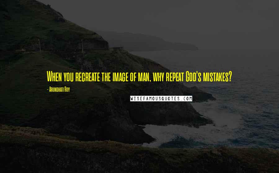 Arundhati Roy Quotes: When you recreate the image of man, why repeat God's mistakes?