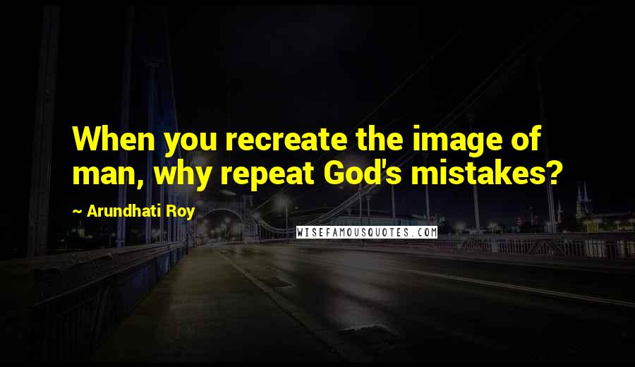 Arundhati Roy Quotes: When you recreate the image of man, why repeat God's mistakes?