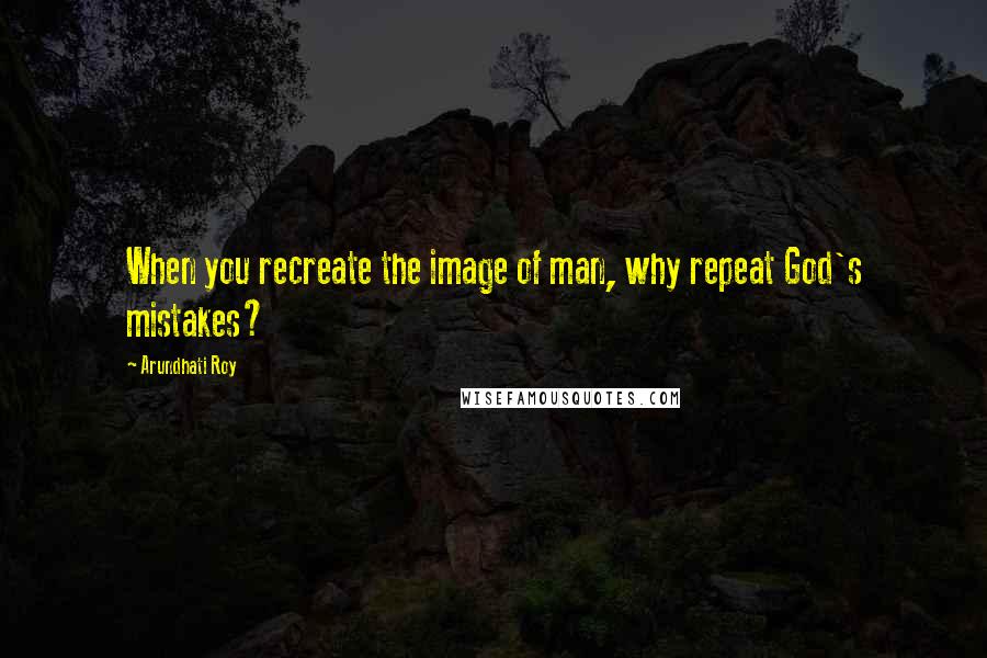 Arundhati Roy Quotes: When you recreate the image of man, why repeat God's mistakes?