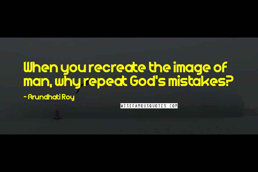 Arundhati Roy Quotes: When you recreate the image of man, why repeat God's mistakes?