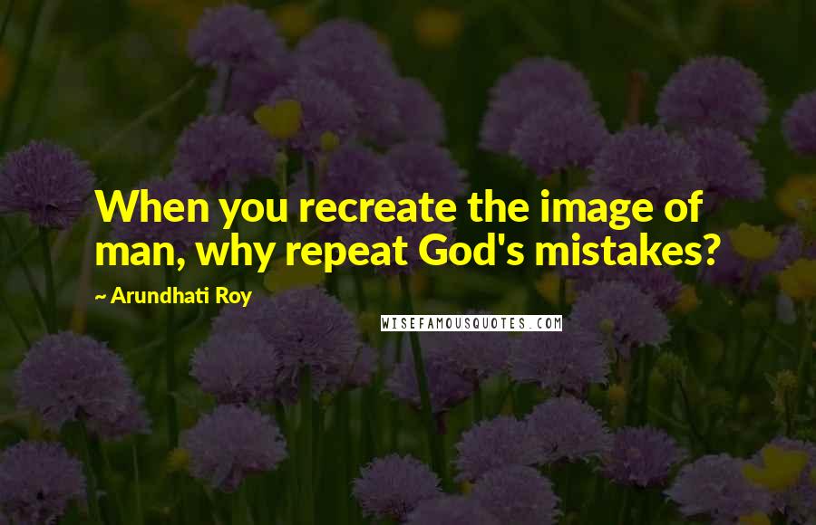 Arundhati Roy Quotes: When you recreate the image of man, why repeat God's mistakes?