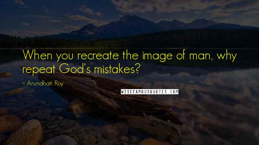 Arundhati Roy Quotes: When you recreate the image of man, why repeat God's mistakes?