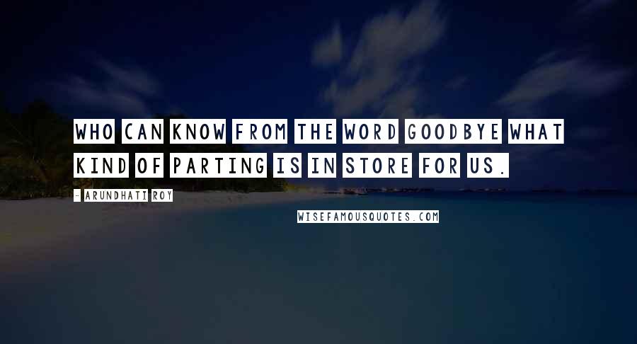 Arundhati Roy Quotes: Who can know from the word goodbye what kind of parting is in store for us.