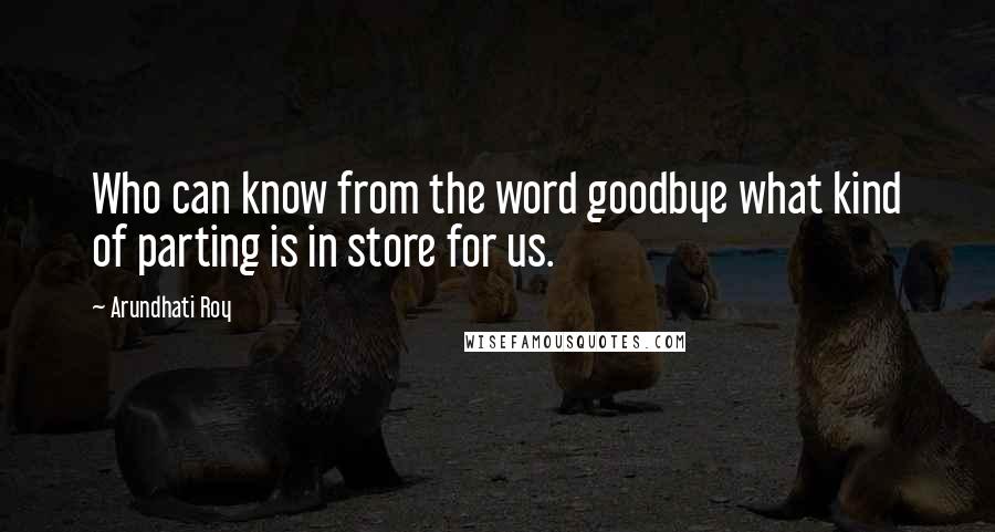 Arundhati Roy Quotes: Who can know from the word goodbye what kind of parting is in store for us.
