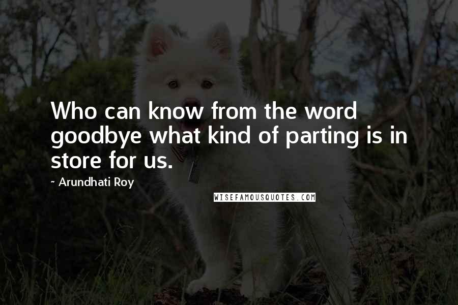 Arundhati Roy Quotes: Who can know from the word goodbye what kind of parting is in store for us.