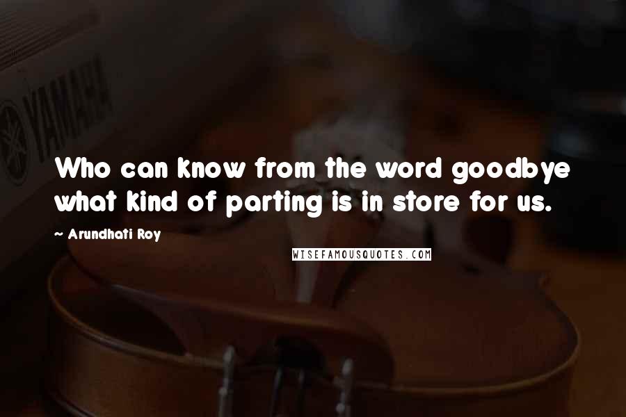 Arundhati Roy Quotes: Who can know from the word goodbye what kind of parting is in store for us.