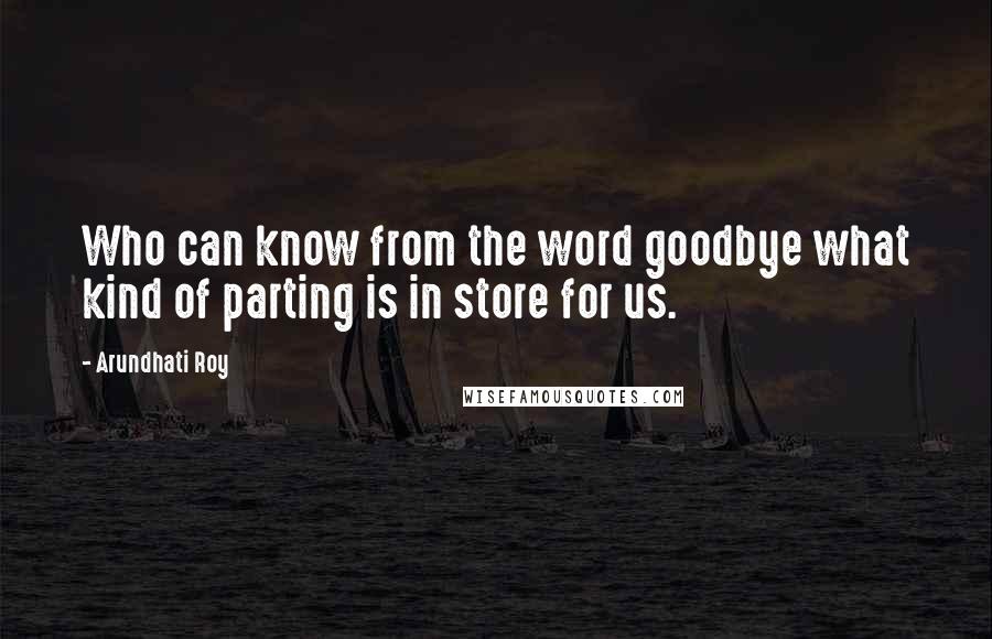 Arundhati Roy Quotes: Who can know from the word goodbye what kind of parting is in store for us.