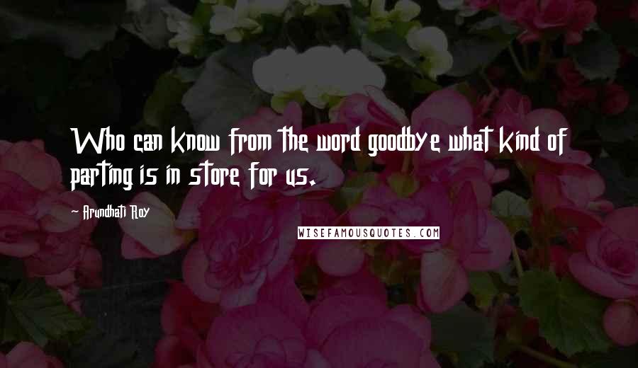 Arundhati Roy Quotes: Who can know from the word goodbye what kind of parting is in store for us.