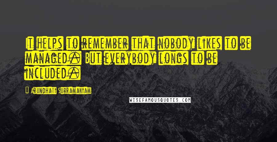 Arundhati Subramaniam Quotes: It helps to remember that nobody likes to be managed. But everybody longs to be included.