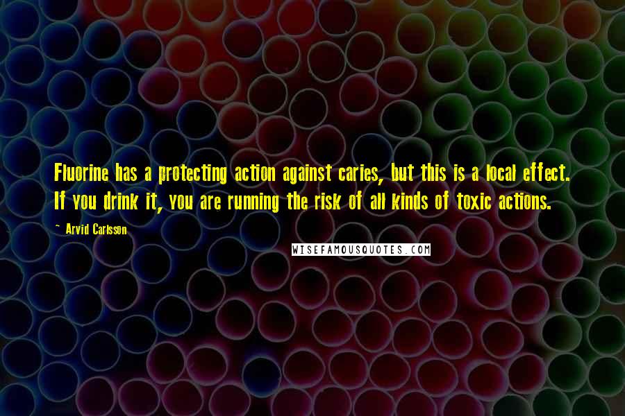 Arvid Carlsson Quotes: Fluorine has a protecting action against caries, but this is a local effect. If you drink it, you are running the risk of all kinds of toxic actions.