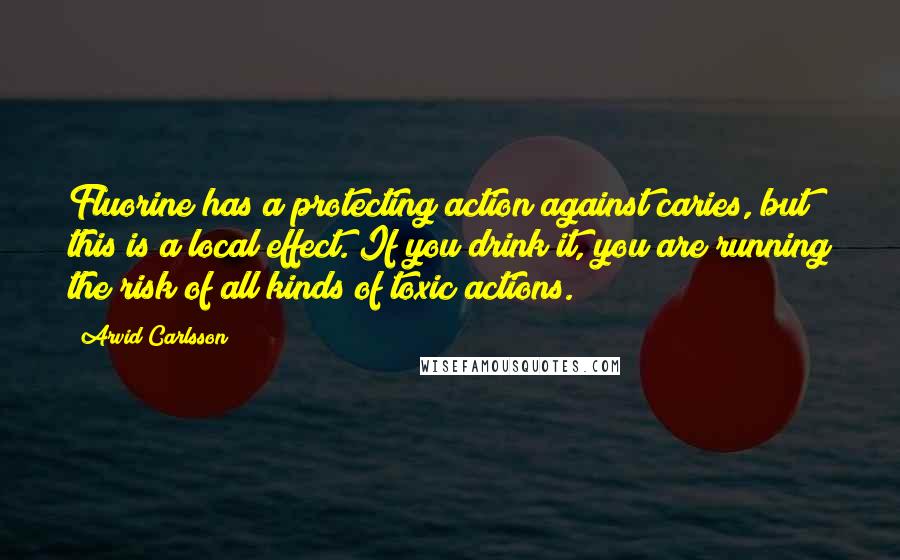 Arvid Carlsson Quotes: Fluorine has a protecting action against caries, but this is a local effect. If you drink it, you are running the risk of all kinds of toxic actions.