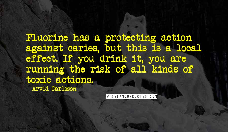 Arvid Carlsson Quotes: Fluorine has a protecting action against caries, but this is a local effect. If you drink it, you are running the risk of all kinds of toxic actions.